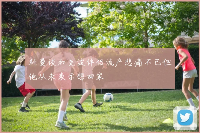 科曼谈加克波伴侣流产悲痛不已但他从未表示想回家