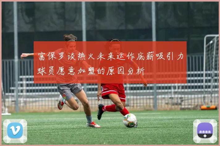 富保罗谈热火未来运作底薪吸引力球员愿意加盟的原因分析