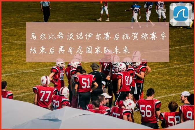 乌尔比希谈诺伊尔赛后祝贺称赛季结束后再考虑国家队未来