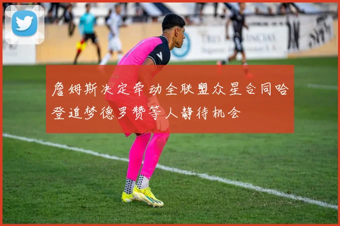 詹姆斯决定牵动全联盟众星合同哈登追梦德罗赞等人静待机会