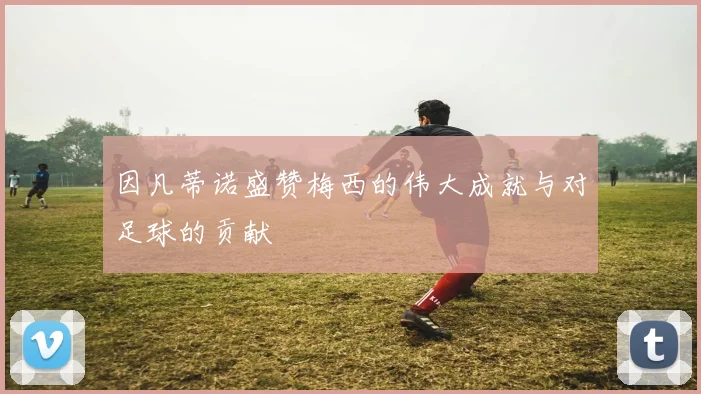 因凡蒂诺盛赞梅西的伟大成就与对足球的贡献