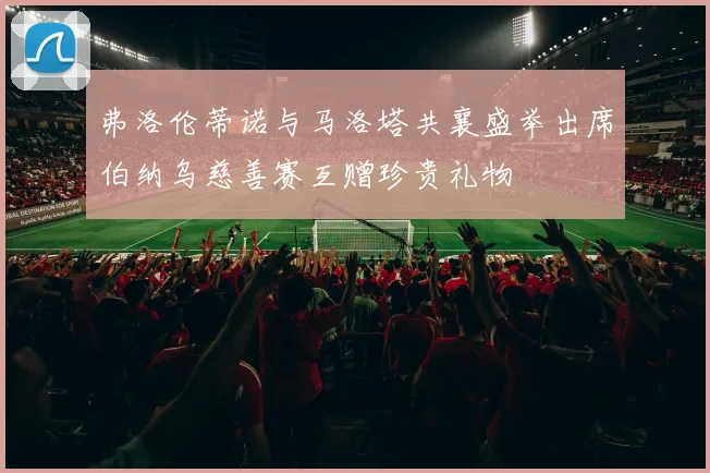 弗洛伦蒂诺与马洛塔共襄盛举出席伯纳乌慈善赛互赠珍贵礼物