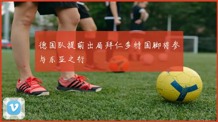 德国队提前出局拜仁多特国脚将参与东亚之行