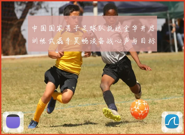 中国国家男子足球队抵达金华开启训练武磊李昊畅谈备战心声与目标