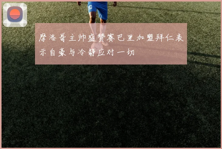摩洛哥主帅盛赞赛巴里加盟拜仁表示自豪与冷静应对一切