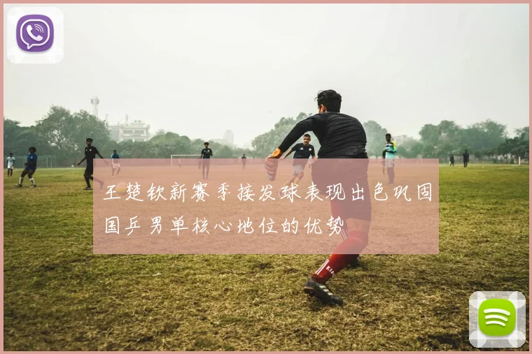 王楚钦新赛季接发球表现出色巩固国乒男单核心地位的优势