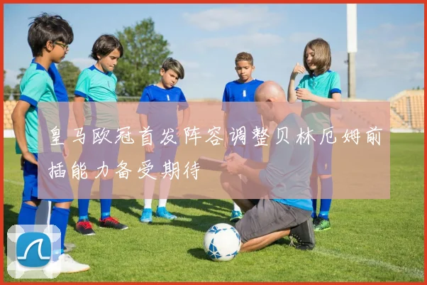 皇马欧冠首发阵容调整贝林厄姆前插能力备受期待
