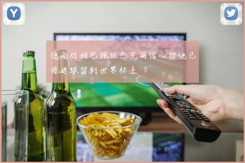 德尚对姆巴佩状态充满信心称他已将进球留到世界杯上