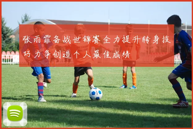 张雨霏备战世锦赛全力提升转身技巧力争创造个人最佳成绩