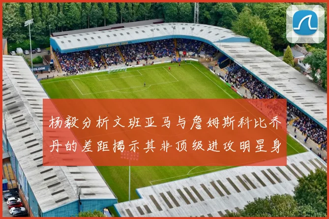 杨毅分析文班亚马与詹姆斯科比乔丹的差距揭示其非顶级进攻明星身份