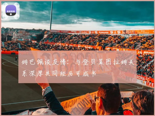 姆巴佩谈友情：与登贝莱图拉姆关系深厚共同经历可成书