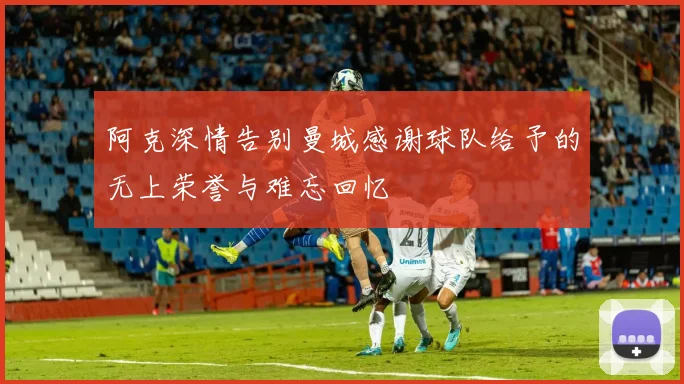 阿克深情告别曼城感谢球队给予的无上荣誉与难忘回忆