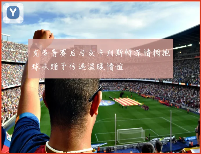 克洛普赛后与麦卡利斯特深情拥抱球衣赠予传递温暖情谊