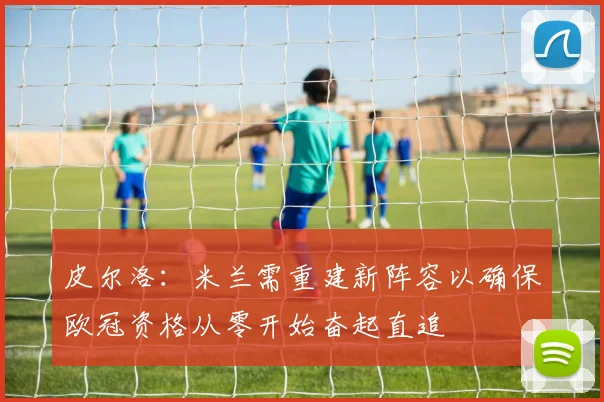 皮尔洛：米兰需重建新阵容以确保欧冠资格从零开始奋起直追