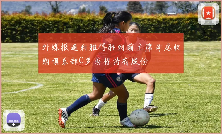 外媒报道利雅得胜利前主席考虑收购俱乐部C罗或将持有股份