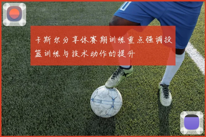 卡斯尔分享休赛期训练重点强调投篮训练与技术动作的提升