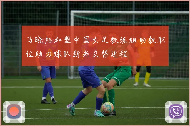 马晓旭加盟中国女足教练组助教职位助力球队新老交替进程