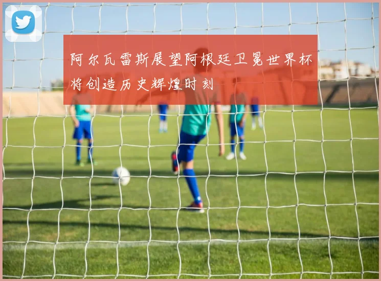 阿尔瓦雷斯展望阿根廷卫冕世界杯将创造历史辉煌时刻