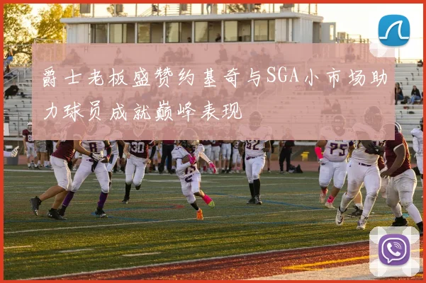 爵士老板盛赞约基奇与SGA小市场助力球员成就巅峰表现