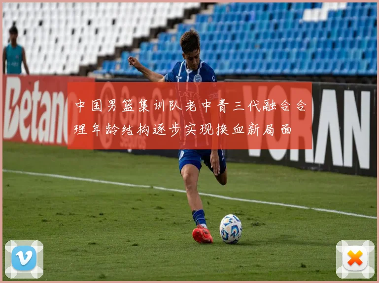 中国男篮集训队老中青三代融合合理年龄结构逐步实现换血新局面