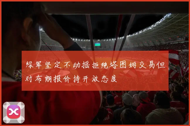 绿军坚定不动摇拒绝塔图姆交易但对布朗报价持开放态度