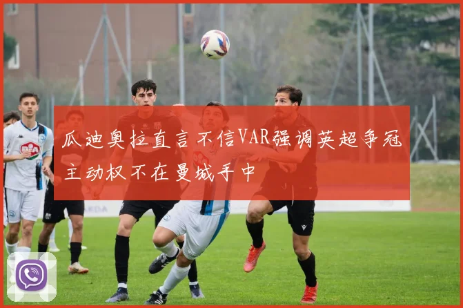 瓜迪奥拉直言不信VAR强调英超争冠主动权不在曼城手中