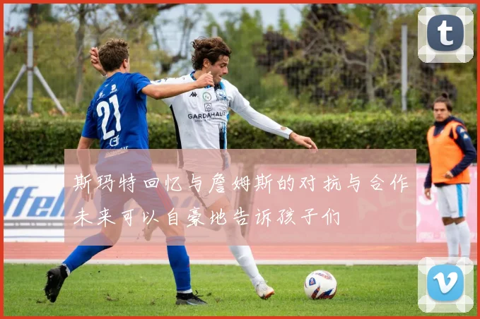 斯玛特回忆与詹姆斯的对抗与合作未来可以自豪地告诉孩子们