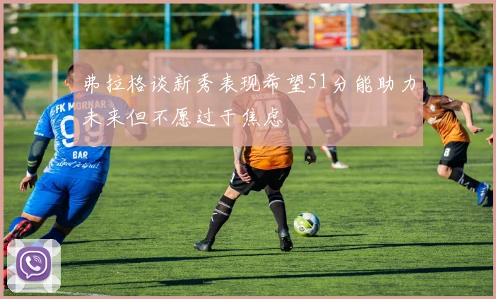弗拉格谈新秀表现希望51分能助力未来但不愿过于焦虑