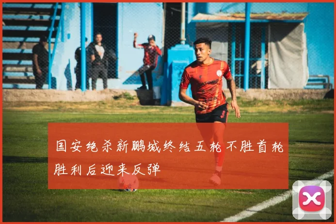 国安绝杀新鹏城终结五轮不胜首轮胜利后迎来反弹