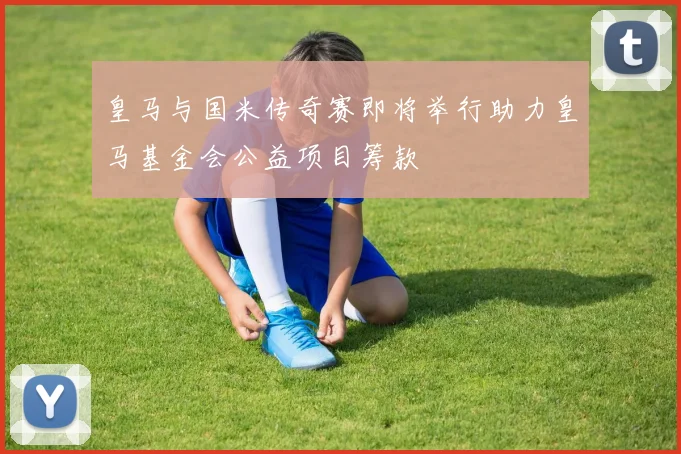 皇马与国米传奇赛即将举行助力皇马基金会公益项目筹款
