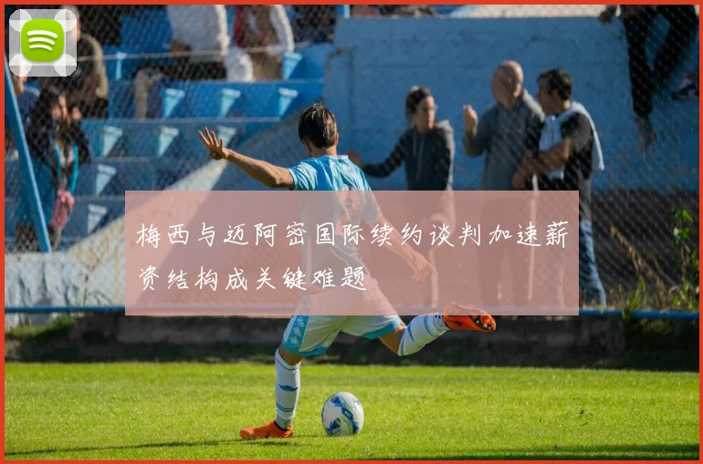 梅西与迈阿密国际续约谈判加速薪资结构成关键难题